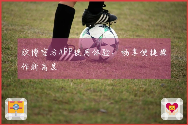欧博官方APP使用体验，畅享便捷操作新高度