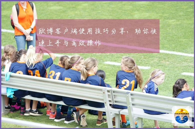 欧博客户端使用技巧分享，助你快速上手与高效操作