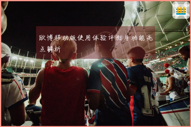 欧博移动版使用体验评测与功能亮点解析